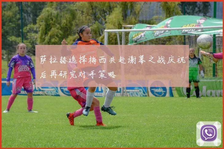 萨拉赫选择梅西共赴谢幕之战庆祝后再研究对手策略