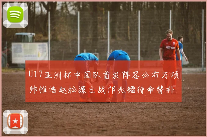 U17亚洲杯中国队首发阵容公布万项帅惟浩赵松源出战邝兆镭待命替补