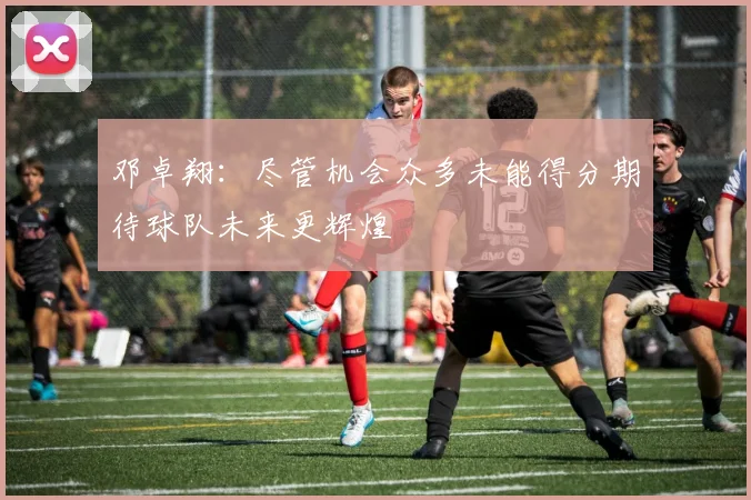 邓卓翔：尽管机会众多未能得分期待球队未来更辉煌