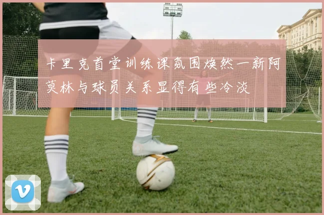卡里克首堂训练课氛围焕然一新阿莫林与球员关系显得有些冷淡