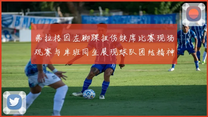 弗拉格因左脚踝扭伤缺席比赛现场观赛与库班同坐展现球队团结精神
