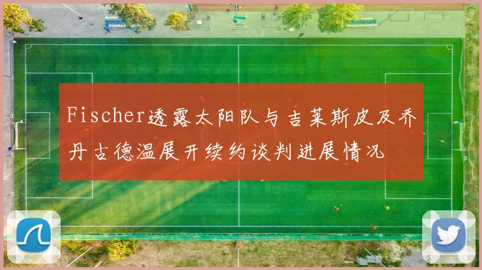 Fischer透露太阳队与吉莱斯皮及乔丹古德温展开续约谈判进展情况