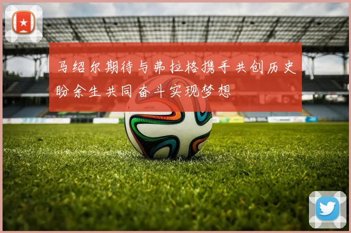 马绍尔期待与弗拉格携手共创历史盼余生共同奋斗实现梦想