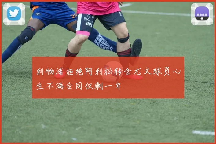 利物浦拒绝阿利松转会尤文球员心生不满合同仅剩一年