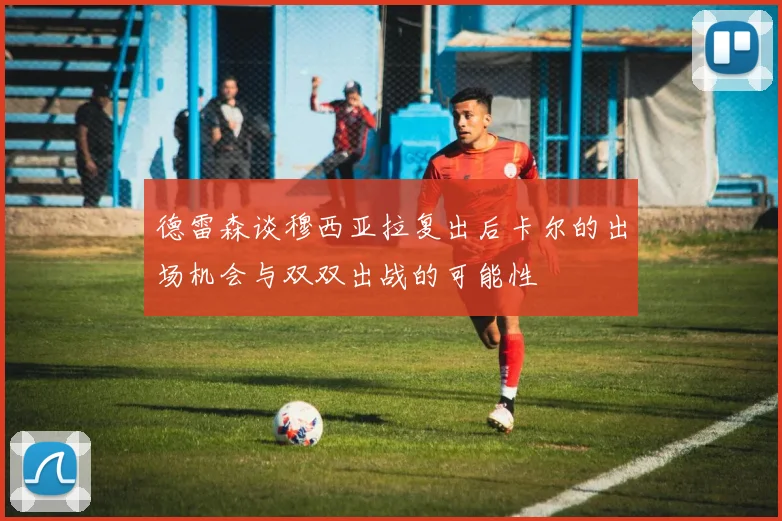 德雷森谈穆西亚拉复出后卡尔的出场机会与双双出战的可能性