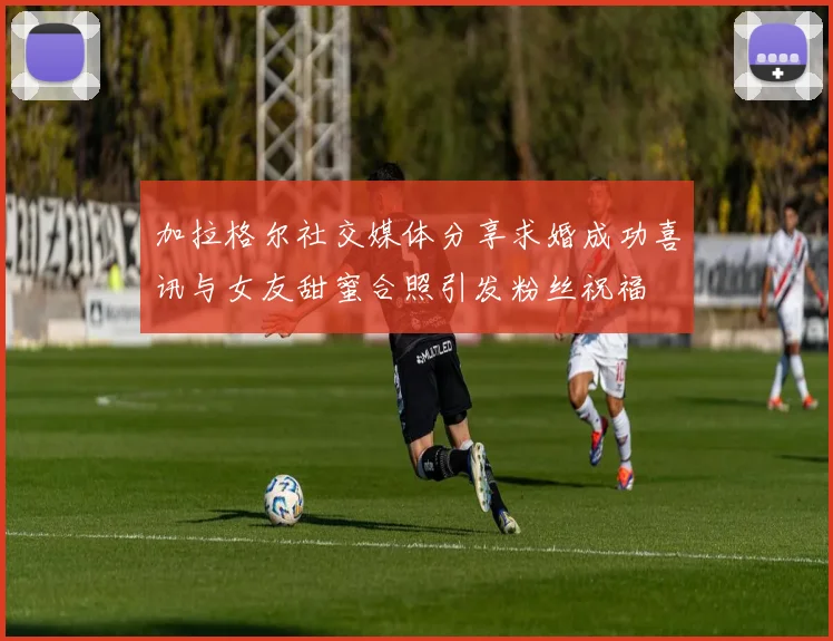 加拉格尔社交媒体分享求婚成功喜讯与女友甜蜜合照引发粉丝祝福