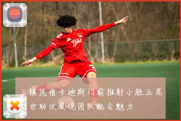 三镇凭借卡迪斯门前推射小胜玉昆绍尔助攻展现团队配合魅力