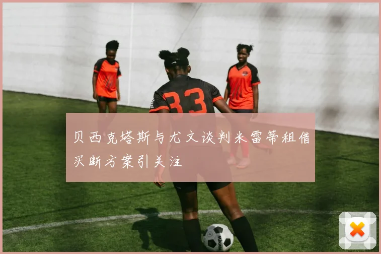 贝西克塔斯与尤文谈判米雷蒂租借买断方案引关注