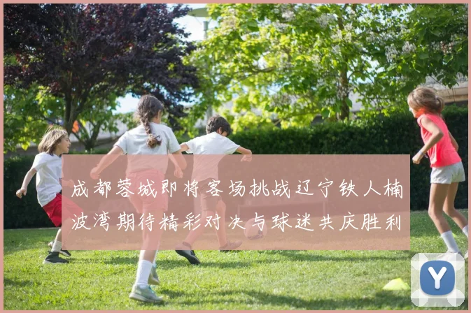 成都蓉城即将客场挑战辽宁铁人楠波湾期待精彩对决与球迷共庆胜利