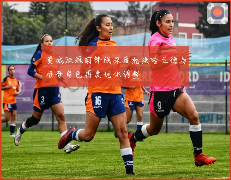 曼城欧冠前锋线深度轮换哈兰德与福登角色再度优化调整