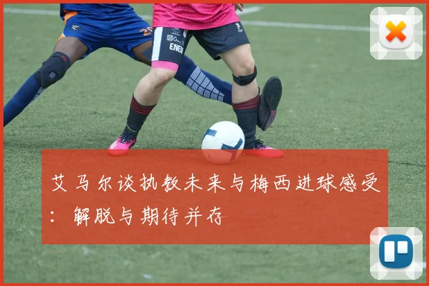 艾马尔谈执教未来与梅西进球感受：解脱与期待并存