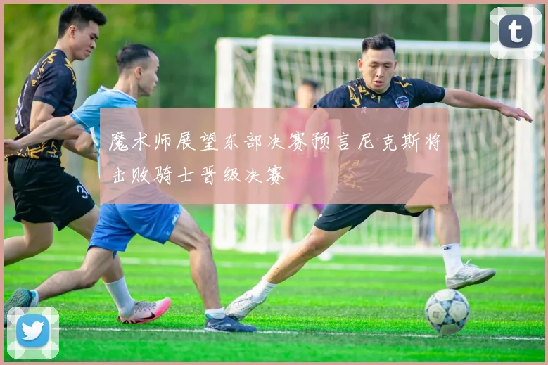 魔术师展望东部决赛预言尼克斯将击败骑士晋级决赛