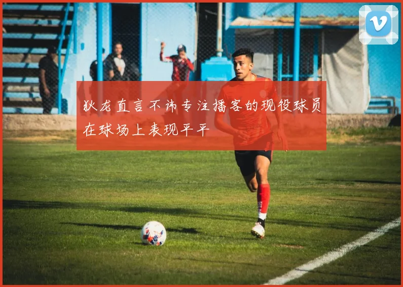 狄龙直言不讳专注播客的现役球员在球场上表现平平