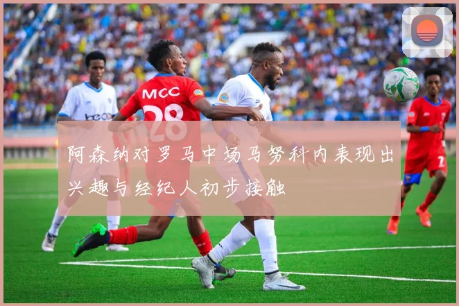 阿森纳对罗马中场马努科内表现出兴趣与经纪人初步接触