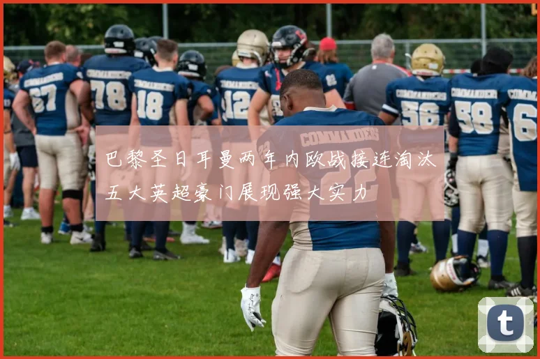 巴黎圣日耳曼两年内欧战接连淘汰五大英超豪门展现强大实力