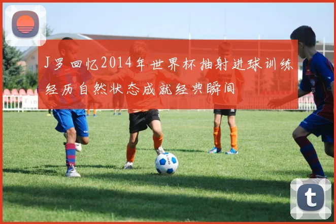 J罗回忆2014年世界杯抽射进球训练经历自然状态成就经典瞬间