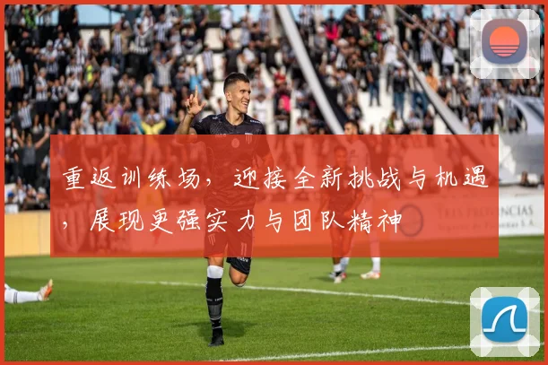 重返训练场，迎接全新挑战与机遇，展现更强实力与团队精神