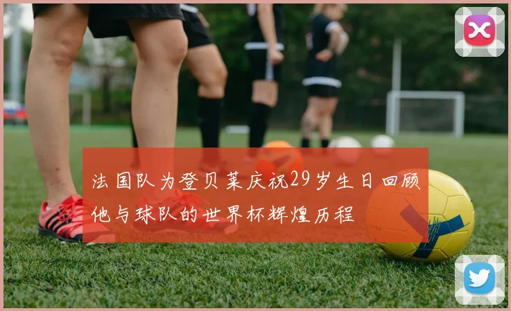 法国队为登贝莱庆祝29岁生日回顾他与球队的世界杯辉煌历程