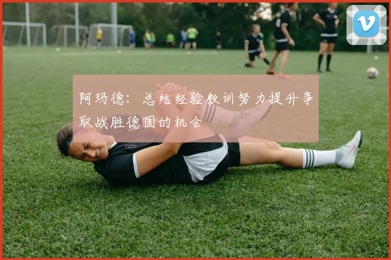 阿玛德：总结经验教训努力提升争取战胜德国的机会