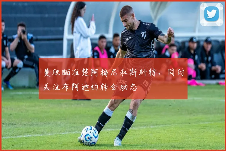 曼联瞄准楚阿梅尼和斯科特，同时关注布阿迪的转会动态