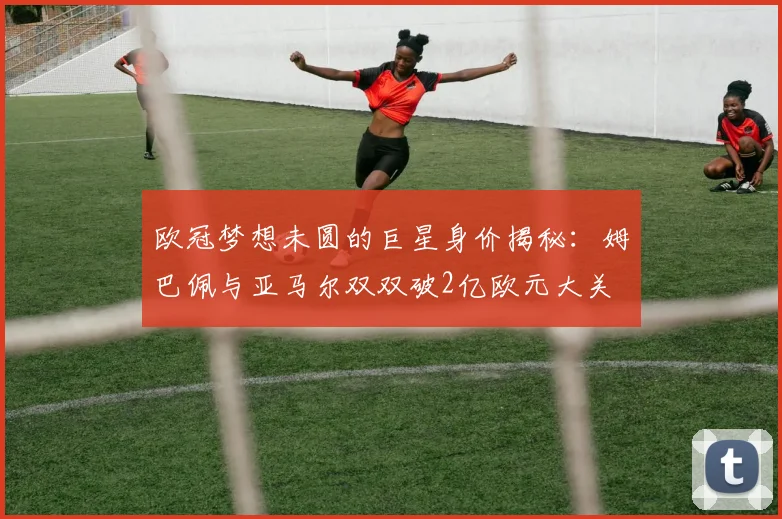 欧冠梦想未圆的巨星身价揭秘：姆巴佩与亚马尔双双破2亿欧元大关