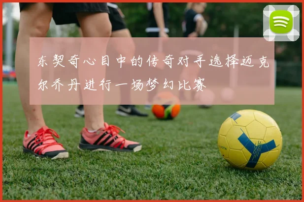 东契奇心目中的传奇对手选择迈克尔乔丹进行一场梦幻比赛