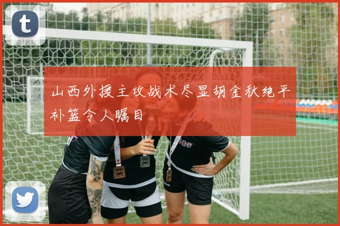 山西外援主攻战术尽显胡金秋绝平补篮令人瞩目