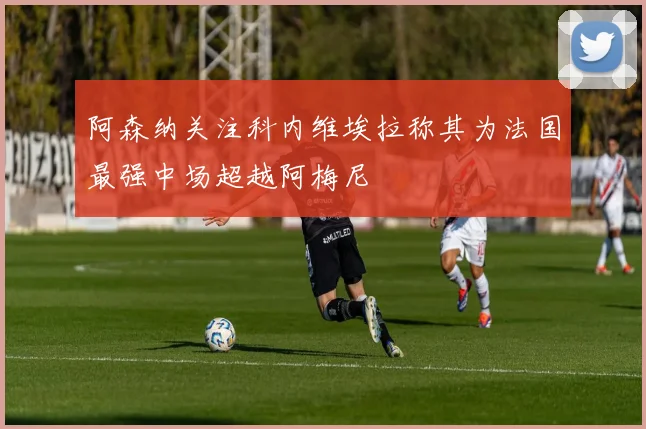 阿森纳关注科内维埃拉称其为法国最强中场超越阿梅尼
