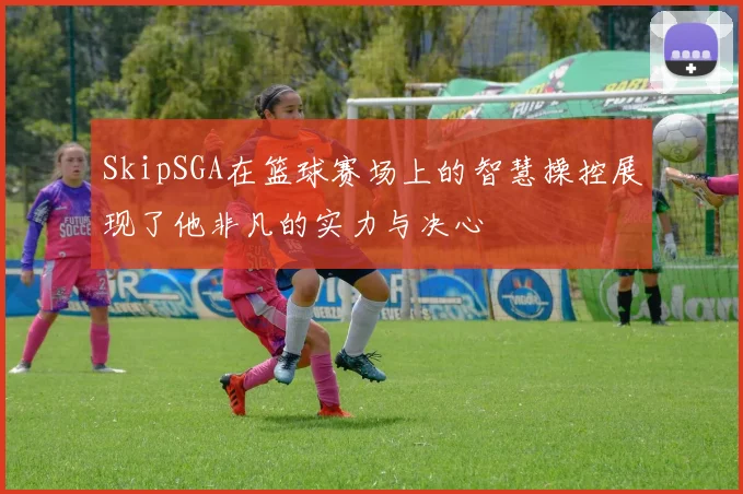 SkipSGA在篮球赛场上的智慧操控展现了他非凡的实力与决心